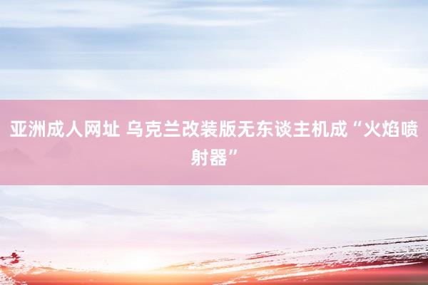 亚洲成人网址 乌克兰改装版无东谈主机成“火焰喷射器”