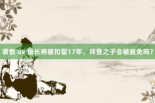 调教 av 最长将被扣留17年，拜登之子会被赦免吗？