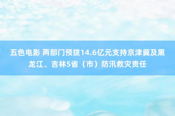 五色电影 两部门预拨14.6亿元支持京津冀及黑龙江、吉林5省（市）防汛救灾责任