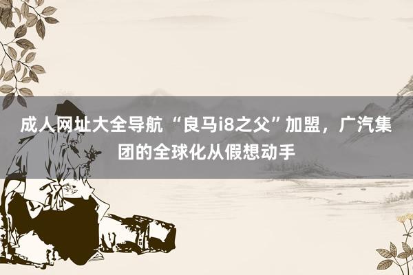 成人网址大全导航 “良马i8之父”加盟，广汽集团的全球化从假想动手