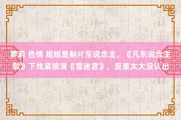 萝莉 色情 姐姐是制片东说念主，《凡东说念主歌》下线紧接演《雪迷宫》，反差太大没认出