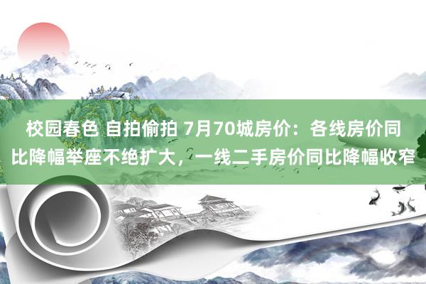 校园春色 自拍偷拍 7月70城房价：各线房价同比降幅举座不绝扩大，一线二手房价同比降幅收窄