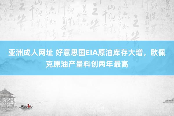 亚洲成人网址 好意思国EIA原油库存大增，欧佩克原油产量料创两年最高
