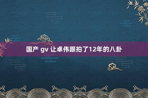 国产 gv 让卓伟跟拍了12年的八卦