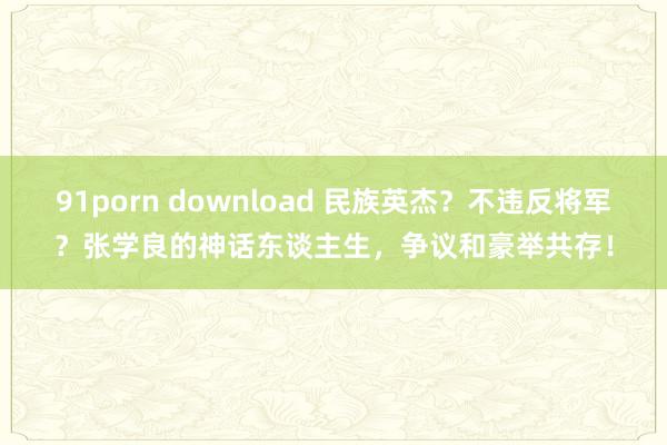 91porn download 民族英杰？不违反将军？张学良的神话东谈主生，争议和豪举共存！