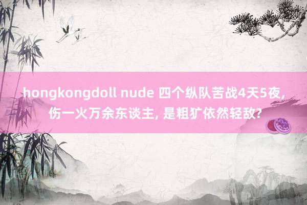 hongkongdoll nude 四个纵队苦战4天5夜， 伤一火万余东谈主， 是粗犷依然轻敌?
