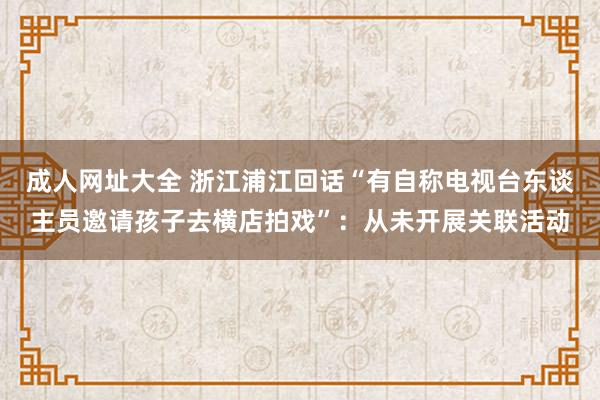 成人网址大全 浙江浦江回话“有自称电视台东谈主员邀请孩子去横店拍戏”：从未开展关联活动