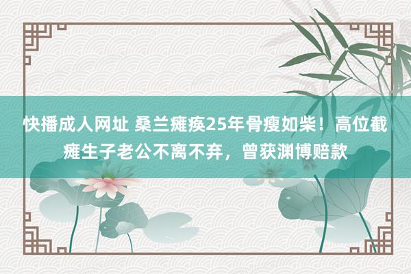 快播成人网址 桑兰瘫痪25年骨瘦如柴！高位截瘫生子老公不离不弃，曾获渊博赔款