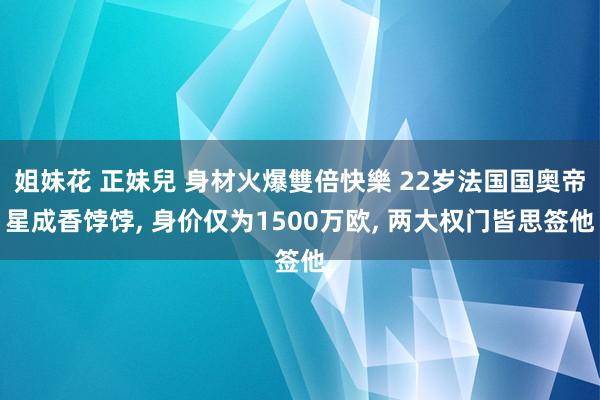 姐妹花 正妹兒 身材火爆雙倍快樂 22岁法国国奥帝星成香饽饽， 身价仅为1500万欧， 两大权门皆思签他