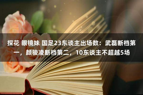 探花 眼镜妹 国足23东谈主出场数：武磊断档第一，颜骏凌断档第二，<a href=