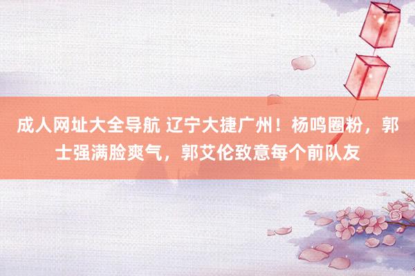 成人网址大全导航 辽宁大捷广州！杨鸣圈粉，郭士强满脸爽气，郭艾伦致意每个前队友