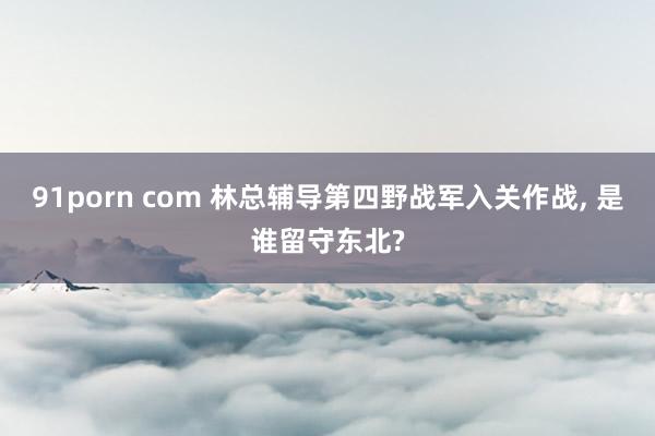 91porn com 林总辅导第四野战军入关作战， 是谁留守东北?