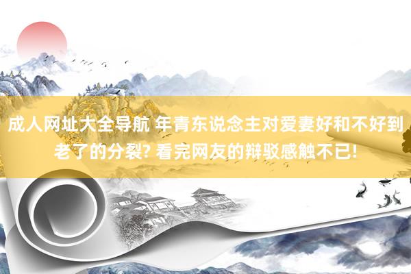 成人网址大全导航 年青东说念主对爱妻好和不好到老了的分裂? 看完网友的辩驳感触不已!