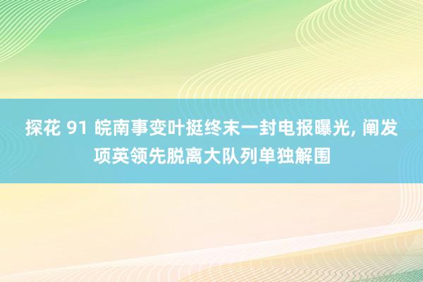探花 91 皖南事变叶挺终末一封电报曝光， 阐发项英领先脱离大队列单独解围