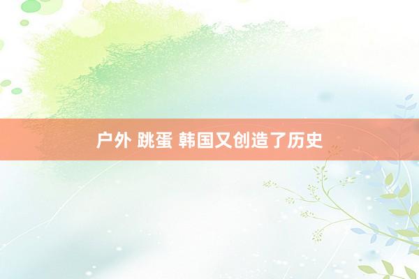 户外 跳蛋 韩国又创造了历史