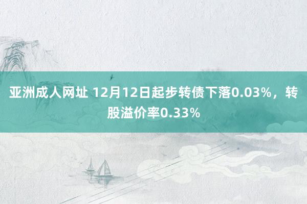 亚洲成人网址 12月12日起步转债下落0.03%，转股溢价率0.33%
