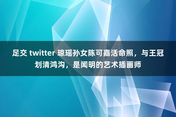 足交 twitter 琼瑶孙女陈可嘉活命照，与王冠划清鸿沟，是闻明的艺术插画师