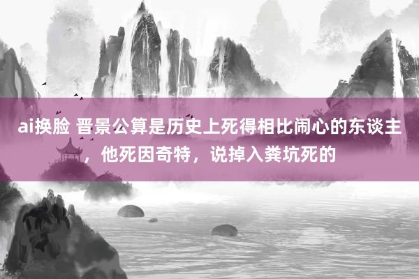 ai换脸 晋景公算是历史上死得相比闹心的东谈主，他死因奇特，说掉入粪坑死的