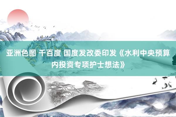 亚洲色图 千百度 国度发改委印发《水利中央预算内投资专项护士想法》