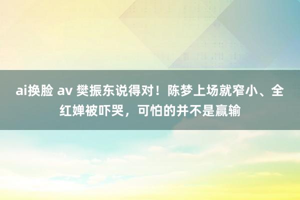 ai换脸 av 樊振东说得对！陈梦上场就窄小、全红婵被吓哭，可怕的并不是赢输