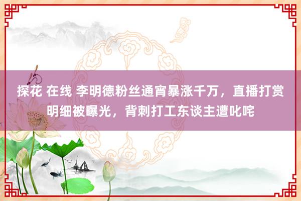 探花 在线 李明德粉丝通宵暴涨千万，直播打赏明细被曝光，背刺打工东谈主遭叱咤