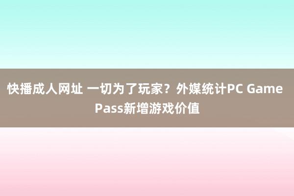 快播成人网址 一切为了玩家?外媒统计PC Game Pass新增游戏价值