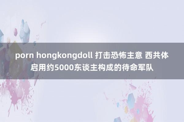 porn hongkongdoll 打击恐怖主意 西共体启用约5000东谈主构成的待命军队
