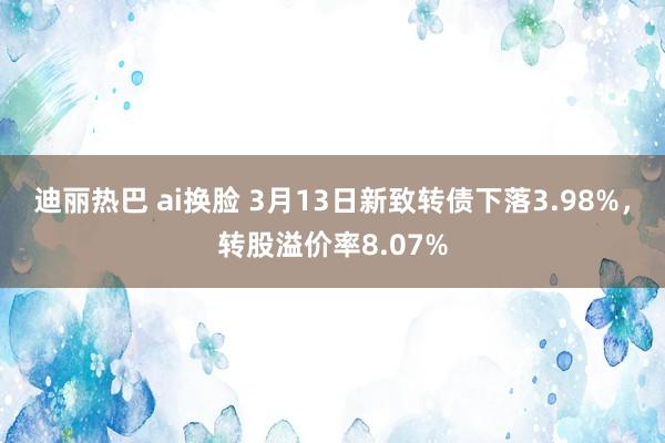 迪丽热巴 ai换脸 3月13日新致转债下落3.98%，转股溢价率8.07%