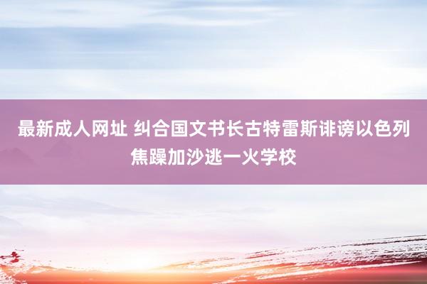 最新成人网址 纠合国文书长古特雷斯诽谤以色列焦躁加沙逃一火学校