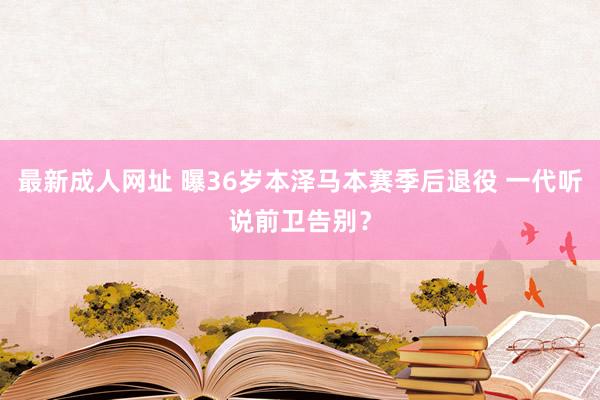 最新成人网址 曝36岁本泽马本赛季后退役 一代听说前卫告别？