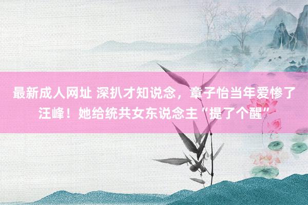 最新成人网址 深扒才知说念，章子怡当年爱惨了汪峰！她给统共女东说念主“提了个醒”