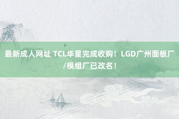 最新成人网址 TCL华星完成收购！LGD广州面板厂/模组厂已改名！