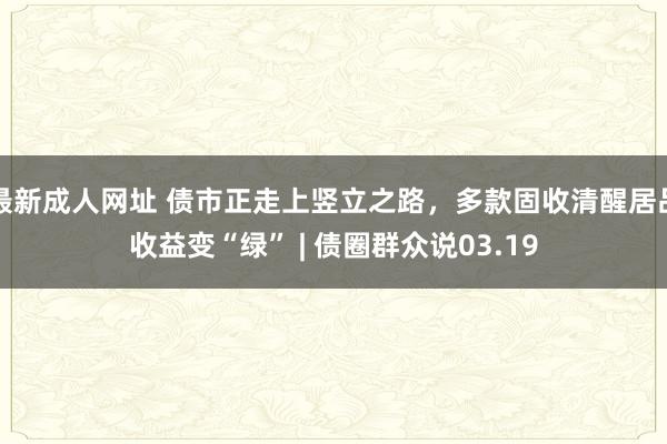 最新成人网址 债市正走上竖立之路，多款固收清醒居品收益变“绿” | 债圈群众说03.19