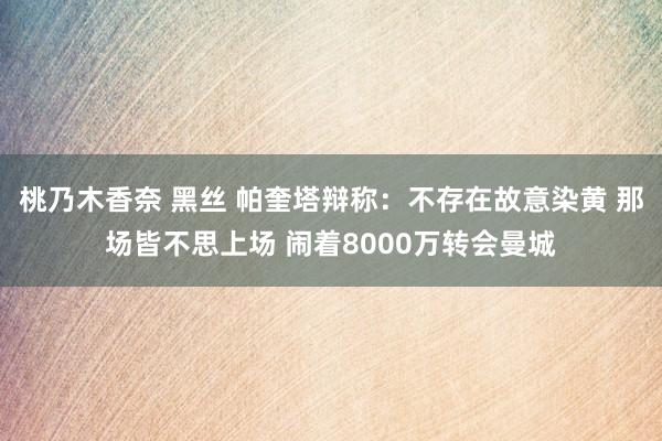 桃乃木香奈 黑丝 帕奎塔辩称：不存在故意染黄 那场皆不思上场 闹着8000万转会曼城