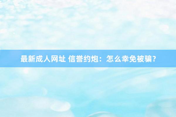 最新成人网址 信誉约炮：怎么幸免被骗？