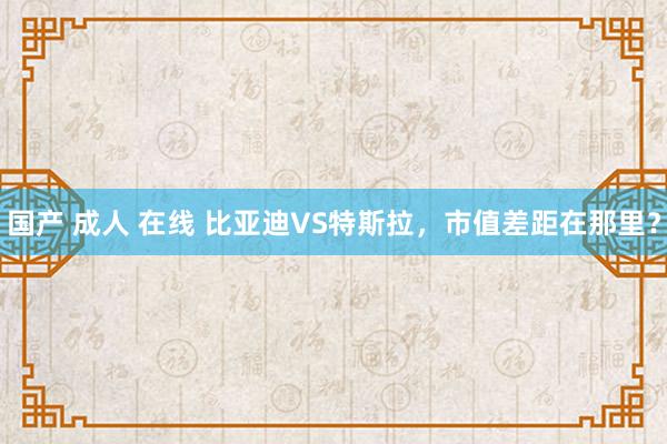 国产 成人 在线 比亚迪VS特斯拉，市值差距在那里？