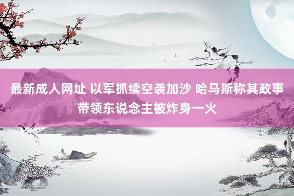 最新成人网址 以军抓续空袭加沙 哈马斯称其政事带领东说念主被炸身一火