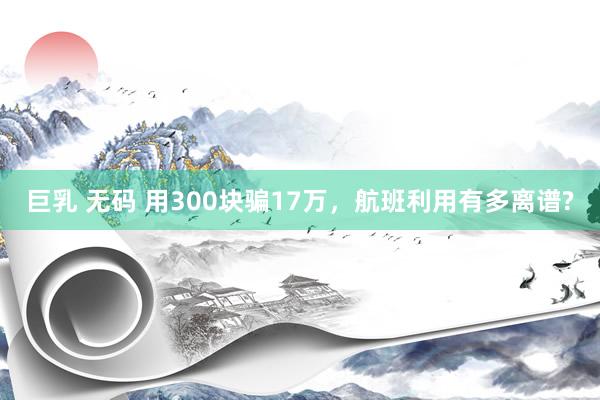 巨乳 无码 用300块骗17万，航班利用有多离谱?