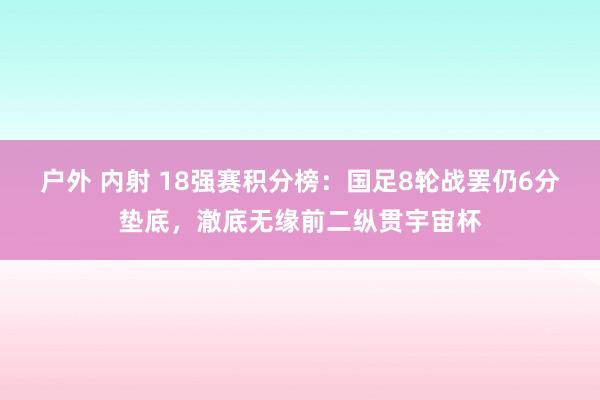 户外 内射 18强赛积分榜：国足8轮战罢仍6分垫底，澈底无缘前二纵贯宇宙杯