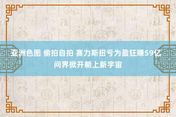 亚洲色图 偷拍自拍 赛力斯扭亏为盈狂赚59亿  问界掀开朝上新宇宙