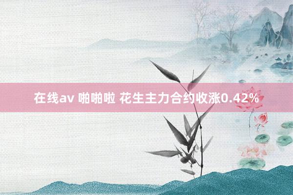 在线av 啪啪啦 花生主力合约收涨0.42%