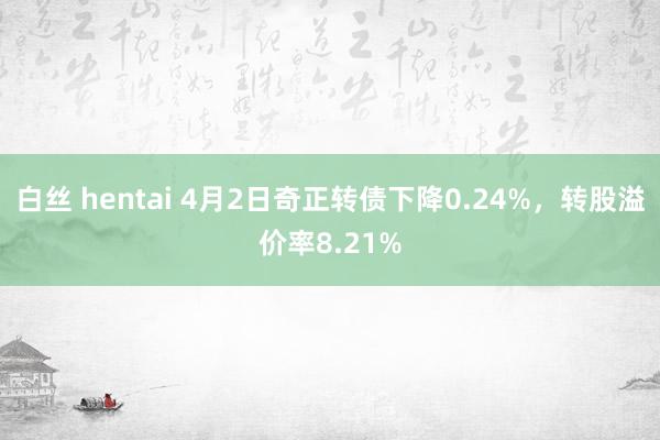 白丝 hentai 4月2日奇正转债下降0.24%，转股溢价率8.21%