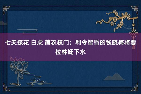 七天探花 白虎 简衣权门：利令智昏的钱晓梅将要拉林妩下水
