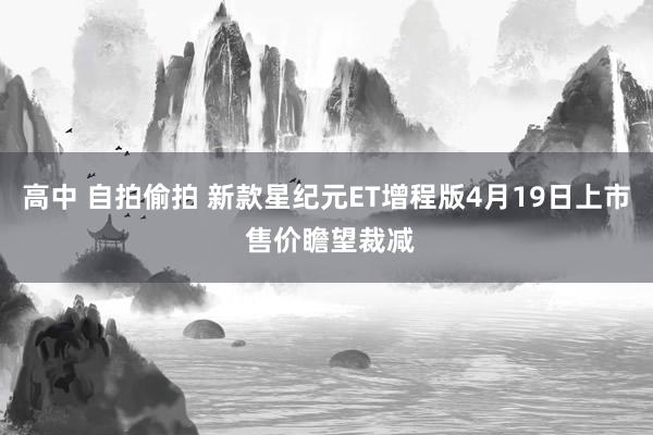 高中 自拍偷拍 新款星纪元ET增程版4月19日上市 售价瞻望裁减