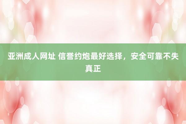亚洲成人网址 信誉约炮最好选择，安全可靠不失真正