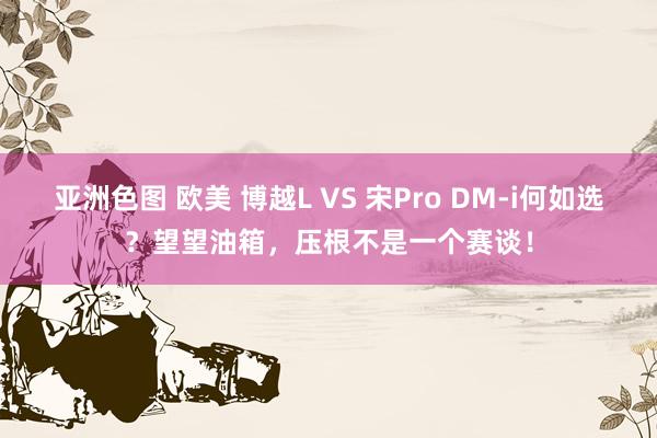 亚洲色图 欧美 博越L VS 宋Pro DM-i何如选？望望油箱，压根不是一个赛谈！