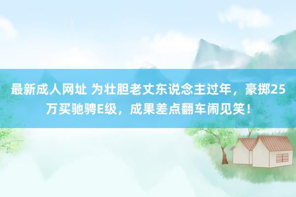 最新成人网址 为壮胆老丈东说念主过年，豪掷25万买驰骋E级，成果差点翻车闹见笑！