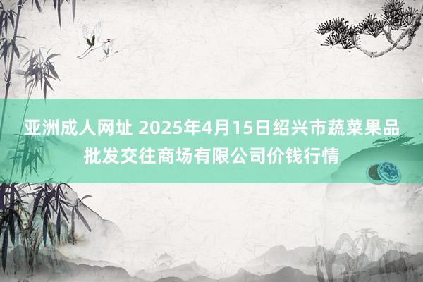 亚洲成人网址 2025年4月15日绍兴市蔬菜果品批发交往商场有限公司价钱行情