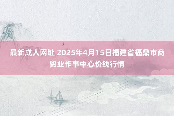 最新成人网址 2025年4月15日福建省福鼎市商贸业作事中心价钱行情