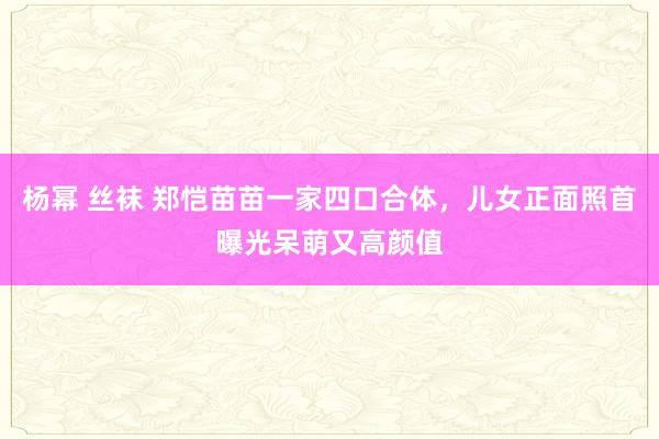 杨幂 丝袜 郑恺苗苗一家四口合体，儿女正面照首曝光呆萌又高颜值